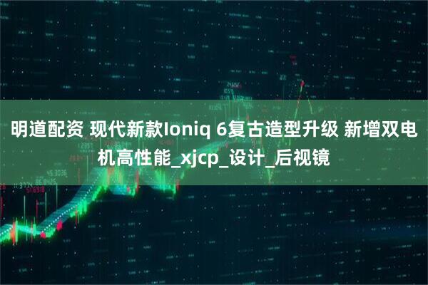 明道配资 现代新款Ioniq 6复古造型升级 新增双电机高性能_xjcp_设计_后视镜