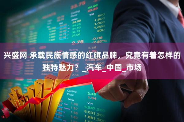 兴盛网 承载民族情感的红旗品牌，究竟有着怎样的独特魅力？_汽车_中国_市场