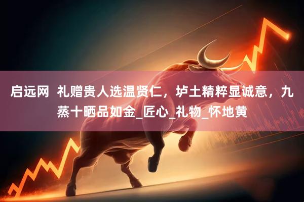 启远网  礼赠贵人选温贤仁，垆土精粹显诚意，九蒸十晒品如金_匠心_礼物_怀地黄