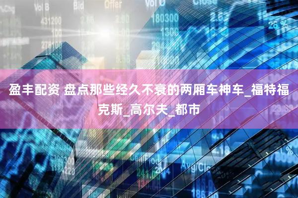 盈丰配资 盘点那些经久不衰的两厢车神车_福特福克斯_高尔夫_都市