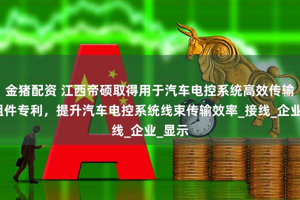 金猪配资 江西帝硕取得用于汽车电控系统高效传输线束组件专利，提升汽车电控系统线束传输效率_接线_企业_显示