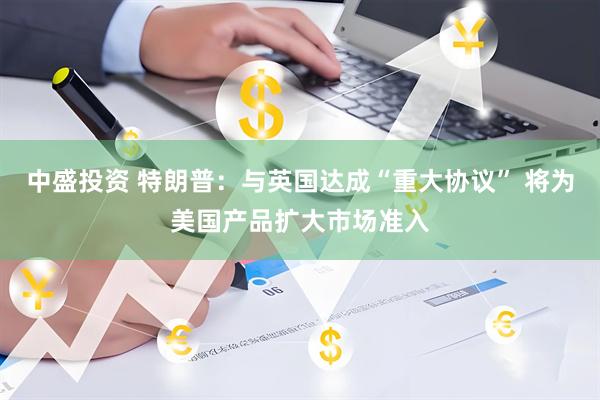 中盛投资 特朗普：与英国达成“重大协议” 将为美国产品扩大市场准入