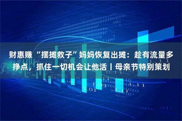财惠赚 “摆摊救子”妈妈恢复出摊：趁有流量多挣点，抓住一切机会让他活丨母亲节特别策划