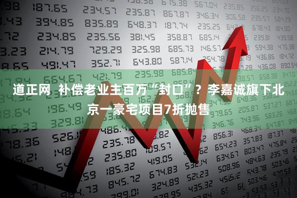道正网  补偿老业主百万“封口”？李嘉诚旗下北京一豪宅项目7折抛售