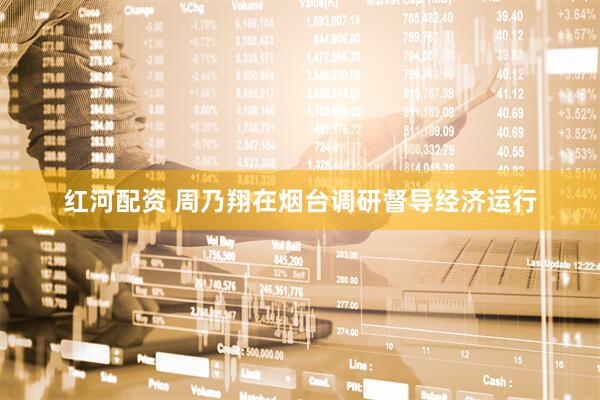 红河配资 周乃翔在烟台调研督导经济运行