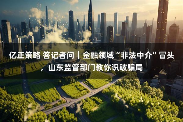 亿正策略 答记者问｜金融领域“非法中介”冒头，山东监管部门教你识破骗局