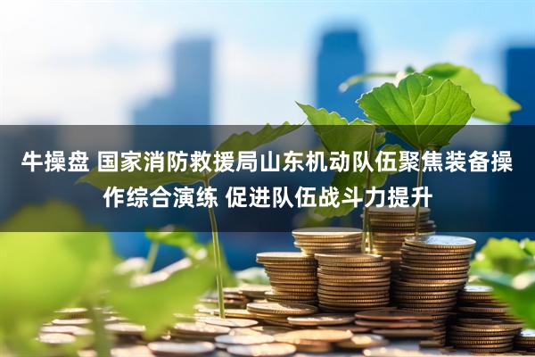 牛操盘 国家消防救援局山东机动队伍聚焦装备操作综合演练 促进队伍战斗力提升