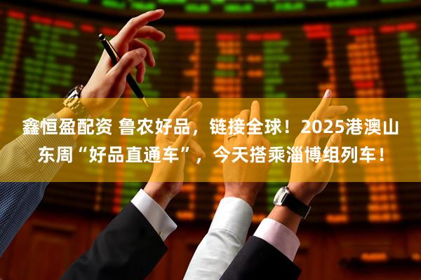 鑫恒盈配资 鲁农好品，链接全球！2025港澳山东周“好品直通车”，今天搭乘淄博组列车！