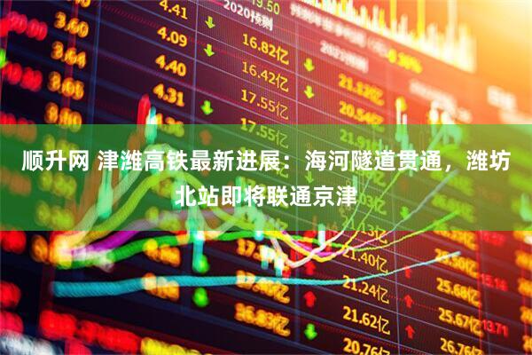 顺升网 津潍高铁最新进展：海河隧道贯通，潍坊北站即将联通京津