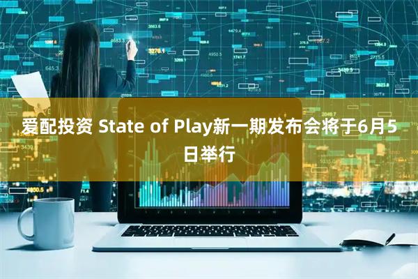 爱配投资 State of Play新一期发布会将于6月5日举行