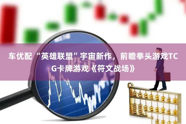 车优配 “英雄联盟”宇宙新作，前瞻拳头游戏TCG卡牌游戏《符文战场》