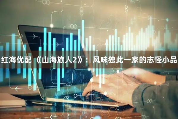 红海优配 《山海旅人2》：风味独此一家的志怪小品