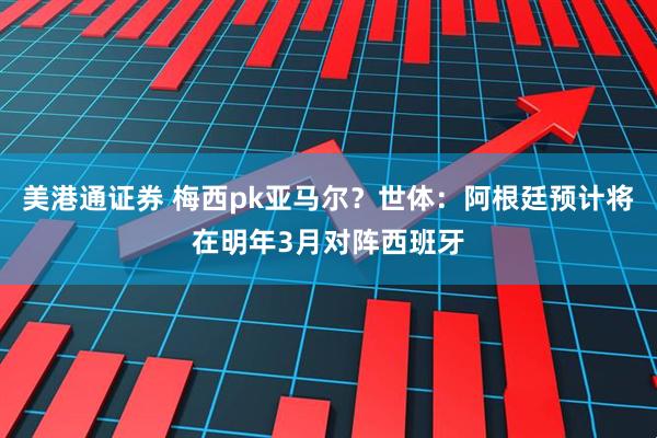 美港通证券 梅西pk亚马尔？世体：阿根廷预计将在明年3月对阵西班牙