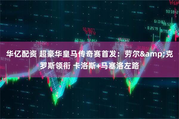 华亿配资 超豪华皇马传奇赛首发：劳尔&克罗斯领衔 卡洛斯+马塞洛左路