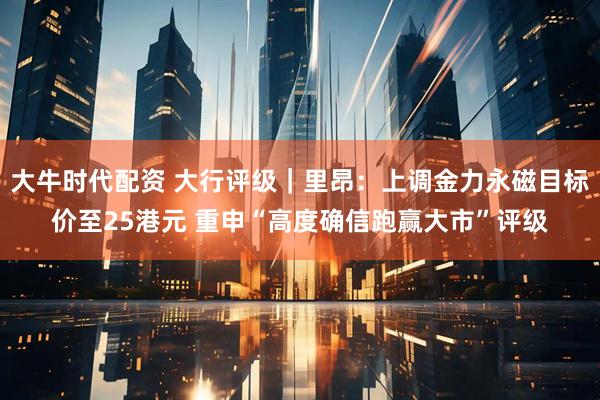 大牛时代配资 大行评级｜里昂：上调金力永磁目标价至25港元 重申“高度确信跑赢大市”评级