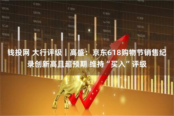 钱投网 大行评级｜高盛：京东618购物节销售纪录创新高且超预期 维持“买入”评级