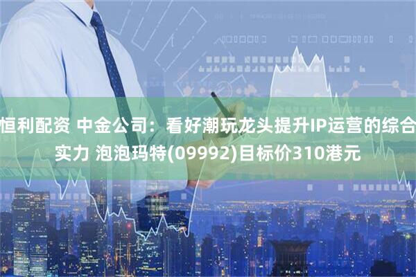 恒利配资 中金公司：看好潮玩龙头提升IP运营的综合实力 泡泡玛特(09992)目标价310港元