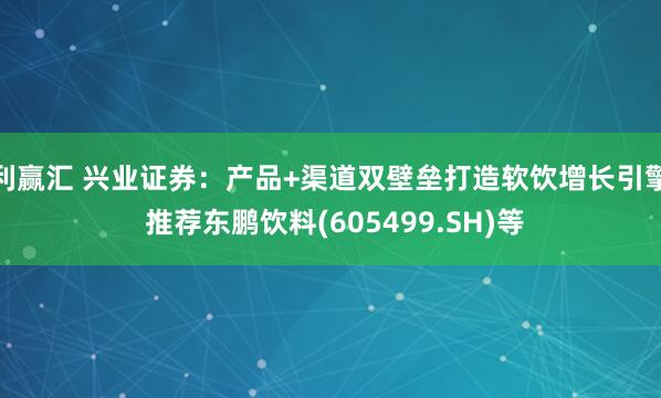 利赢汇 兴业证券：产品+渠道双壁垒打造软饮增长引擎 推荐东鹏饮料(605499.SH)等