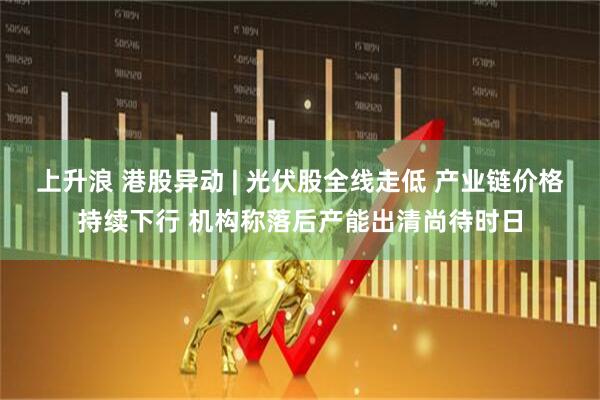 上升浪 港股异动 | 光伏股全线走低 产业链价格持续下行 机构称落后产能出清尚待时日
