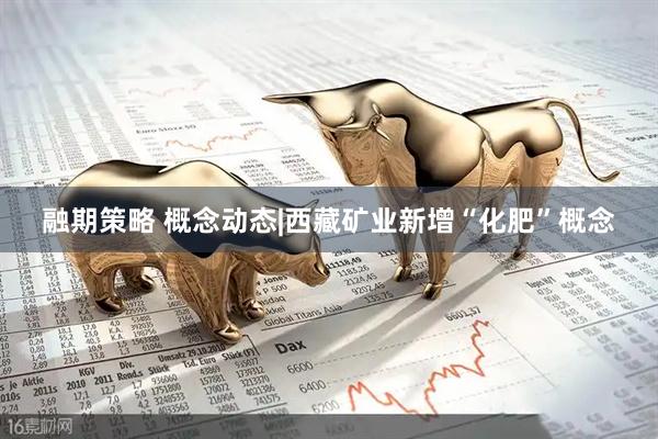 融期策略 概念动态|西藏矿业新增“化肥”概念