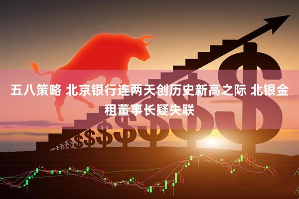 五八策略 北京银行连两天创历史新高之际 北银金租董事长疑失联