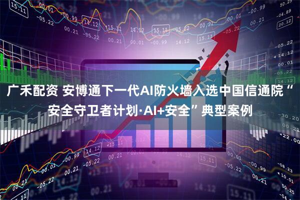 广禾配资 安博通下一代AI防火墙入选中国信通院“安全守卫者计划·AI+安全”典型案例