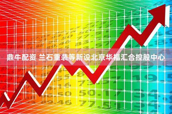 鼎牛配资 兰石重装等新设北京华福汇合控股中心