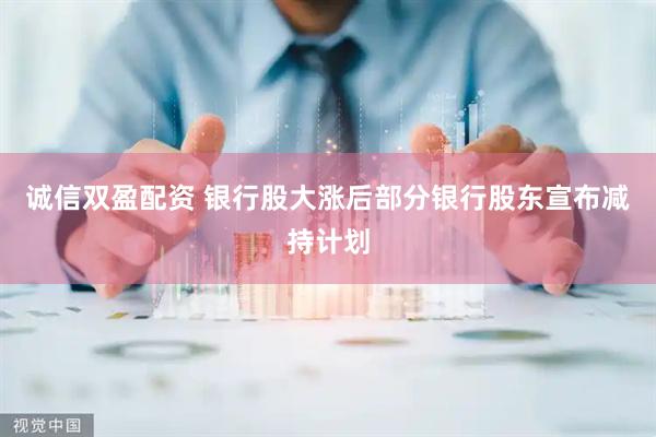 诚信双盈配资 银行股大涨后部分银行股东宣布减持计划