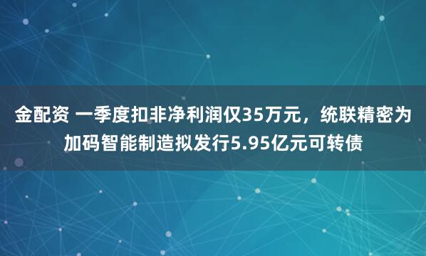 金配资 一季度扣非净利润仅35万元，统联精密为加码智能制造拟发行5.95亿元可转债