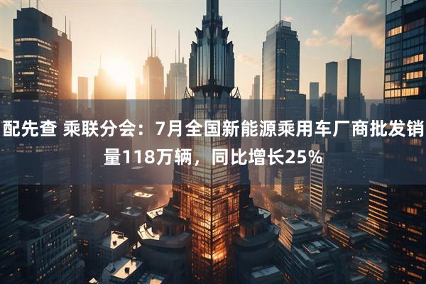 配先查 乘联分会：7月全国新能源乘用车厂商批发销量118万辆，同比增长25%