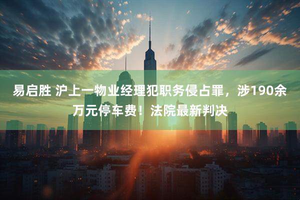 易启胜 沪上一物业经理犯职务侵占罪，涉190余万元停车费！法院最新判决