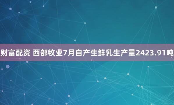 财富配资 西部牧业7月自产生鲜乳生产量2423.91吨