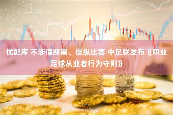 优配库 不涉假赌黑、操纵比赛 中足联发布《职业足球从业者行为守则》