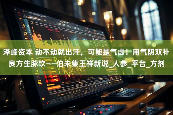 泽峰资本 动不动就出汗，可能是气虚！用气阴双补良方生脉饮——伯未集王祥新说_人参_平台_方剂