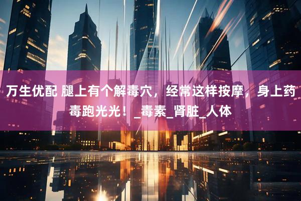 万生优配 腿上有个解毒穴，经常这样按摩，身上药毒跑光光！_毒素_肾脏_人体