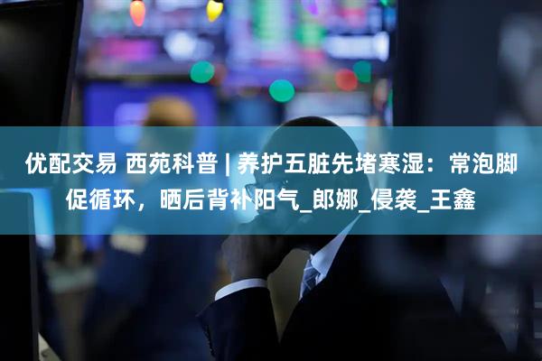 优配交易 西苑科普 | 养护五脏先堵寒湿：常泡脚促循环，晒后背补阳气_郎娜_侵袭_王鑫