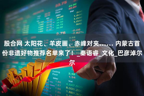 股合网 太阳花、羊皮画、赤峰对夹…… 内蒙古首份非遗好物推荐名单来了！_秦语睿_文化_巴彦淖尔