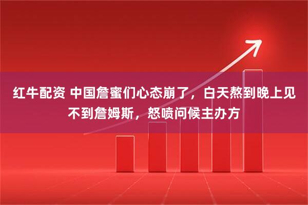 红牛配资 中国詹蜜们心态崩了，白天熬到晚上见不到詹姆斯，怒喷问候主办方
