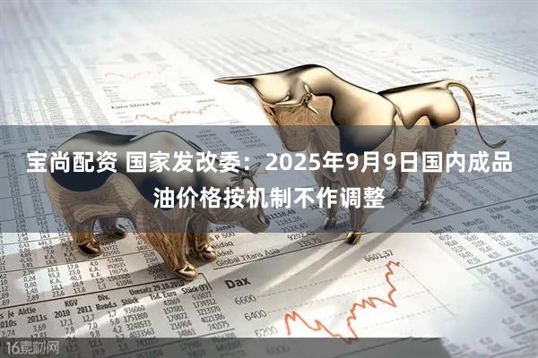 宝尚配资 国家发改委：2025年9月9日国内成品油价格按机制不作调整