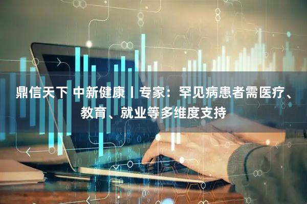 鼎信天下 中新健康丨专家：罕见病患者需医疗、教育、就业等多维度支持