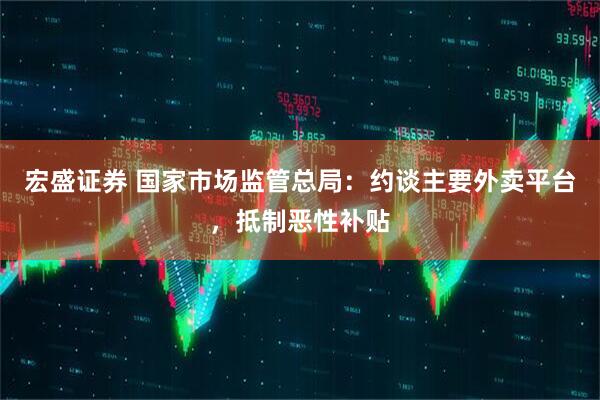 宏盛证券 国家市场监管总局：约谈主要外卖平台，抵制恶性补贴