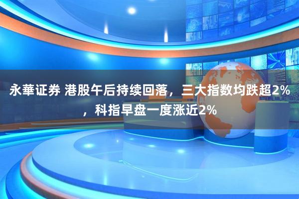 永華证券 港股午后持续回落，三大指数均跌超2%，科指早盘一度涨近2%
