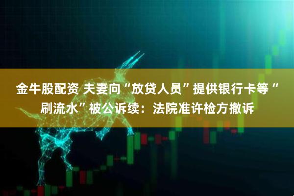 金牛股配资 夫妻向“放贷人员”提供银行卡等“刷流水”被公诉续：法院准许检方撤诉