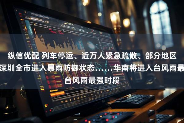 纵信优配 列车停运、近万人紧急疏散、部分地区停课、深圳全市进入暴雨防御状态……华南将进入台风雨最强时段