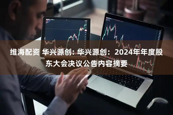 维海配资 华兴源创: 华兴源创：2024年年度股东大会决议公告内容摘要