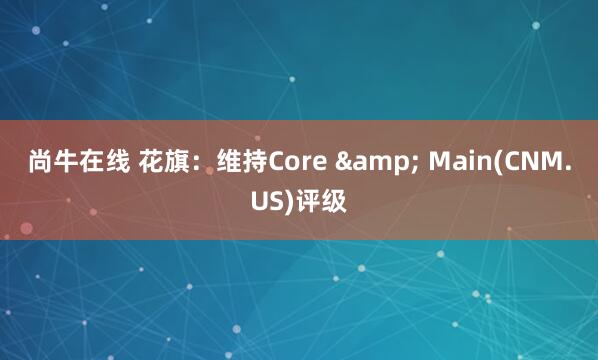 尚牛在线 花旗：维持Core & Main(CNM.US)评级