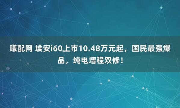 赚配网 埃安i60上市10.48万元起,国民最强爆品,纯电增程双修!