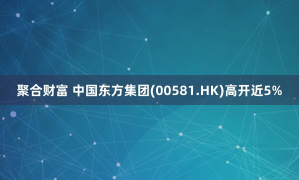 聚合财富 中国东方集团(00581.HK)高开近5%