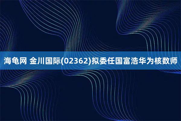 海龟网 金川国际(02362)拟委任国富浩华为核数师