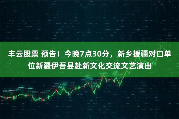 丰云股票 预告！今晚7点30分，新乡援疆对口单位新疆伊吾县赴新文化交流文艺演出